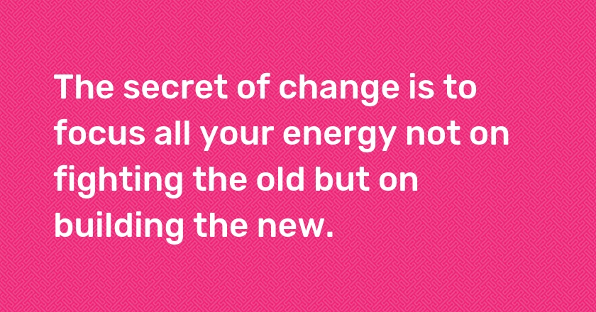 The secret of change is to focus all your energy not on fighting the old but on building the new.