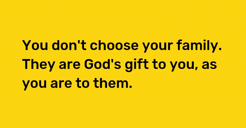 You don't choose your family. They are God's gift to you, as you are to them.