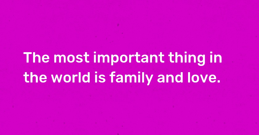 The most important thing in the world is family and love.