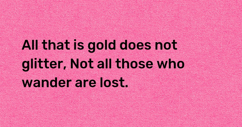 All that is gold does not glitter, Not all those who wander are lost.