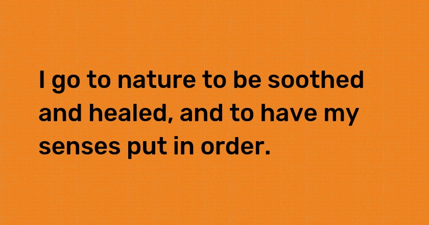 I go to nature to be soothed and healed, and to have my senses put in order.