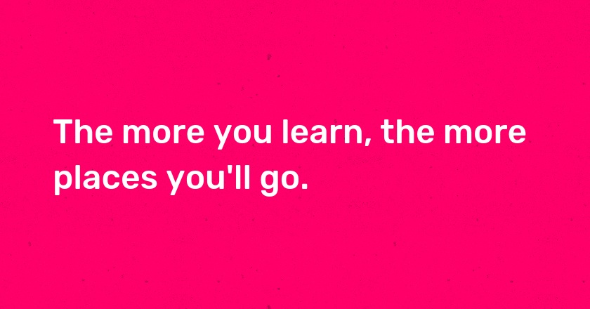 The more you learn, the more places you'll go.