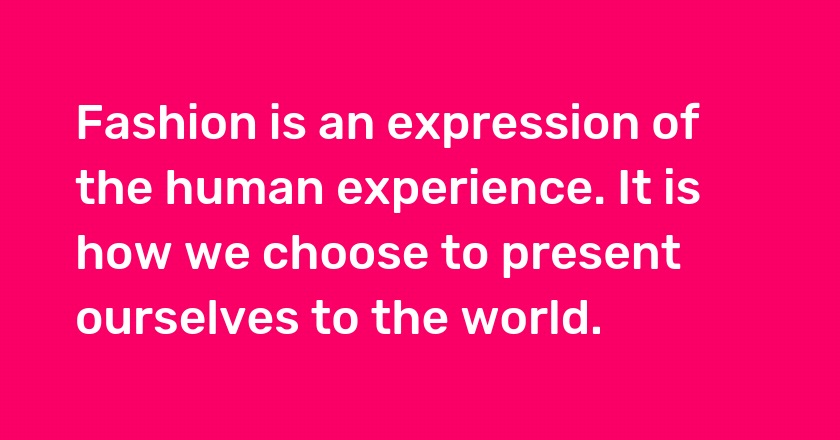 Fashion is an expression of the human experience. It is how we choose to present ourselves to the world.