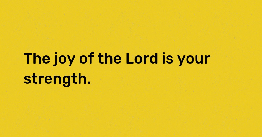 The joy of the Lord is your strength.