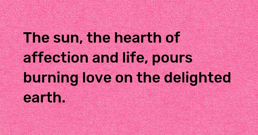 The sun, the hearth of affection and life, pours burning love on the delighted earth.