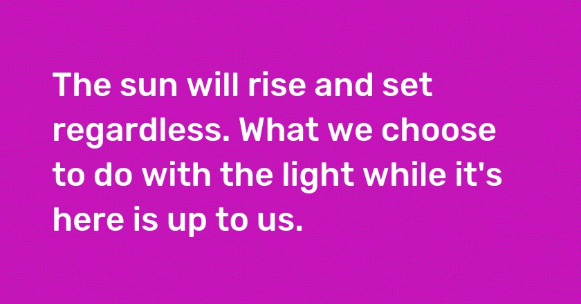 The sun will rise and set regardless. What we choose to do with the light while it's here is up to us.