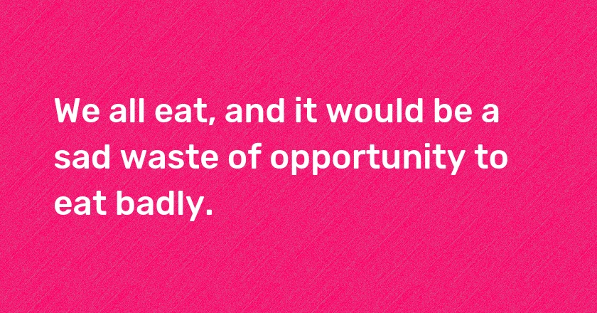 We all eat, and it would be a sad waste of opportunity to eat badly.