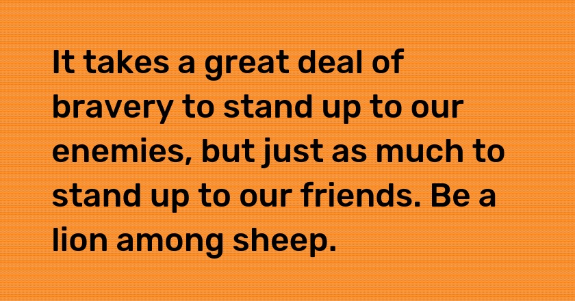 It takes a great deal of bravery to stand up to our enemies, but just as much to stand up to our friends. Be a lion among sheep.