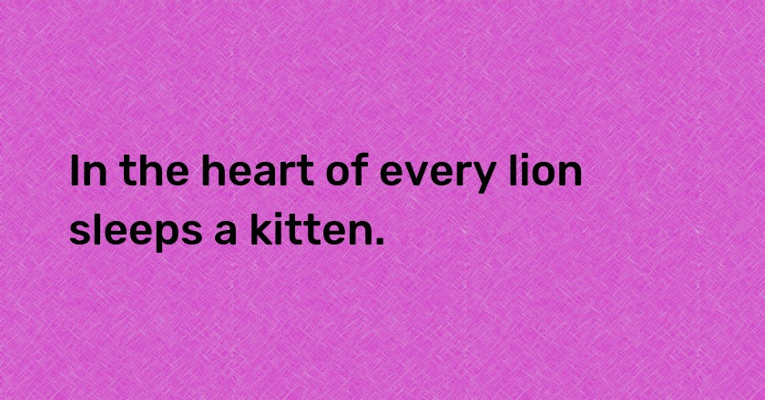 In the heart of every lion sleeps a kitten.