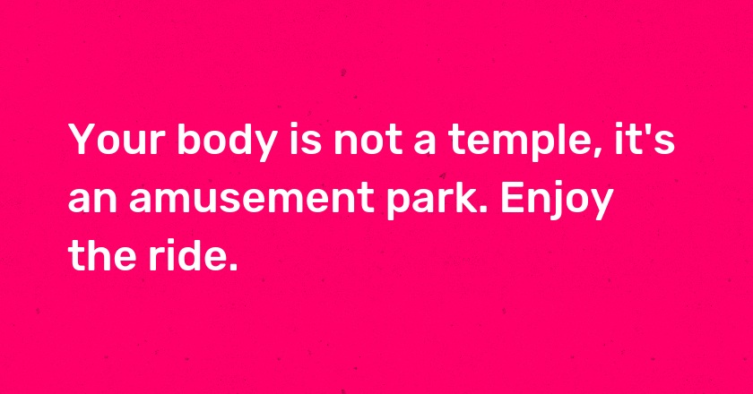 Your body is not a temple, it's an amusement park. Enjoy the ride.