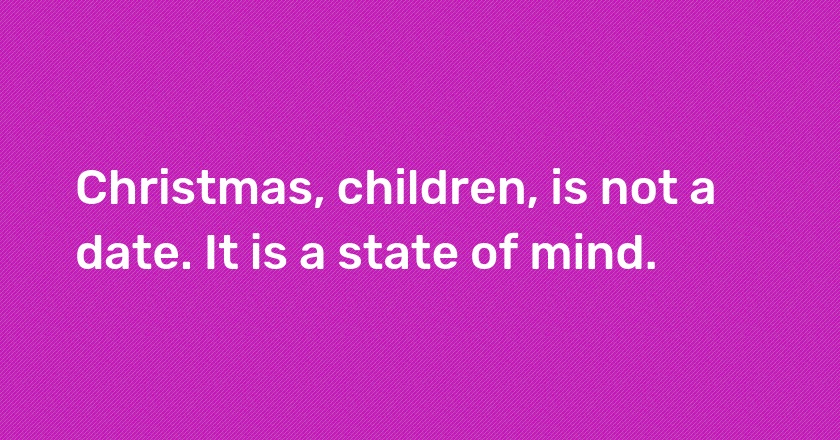 Christmas, children, is not a date. It is a state of mind.