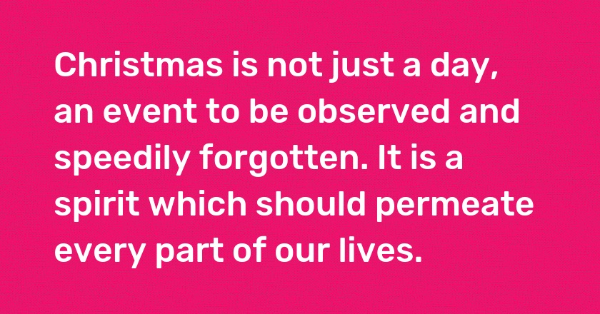 Christmas is not just a day, an event to be observed and speedily forgotten. It is a spirit which should permeate every part of our lives.