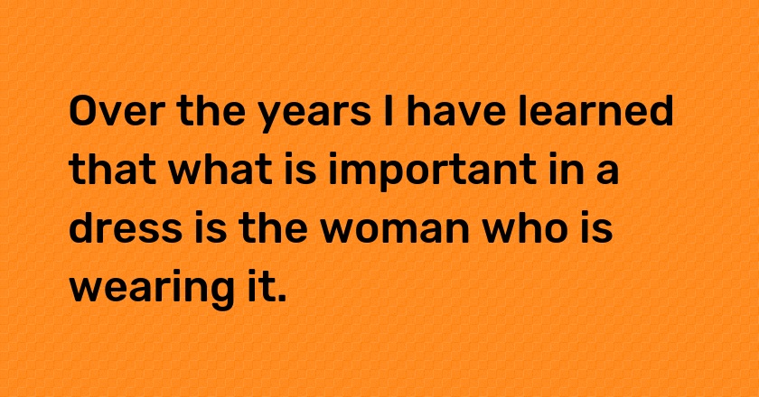 Over the years I have learned that what is important in a dress is the woman who is wearing it.