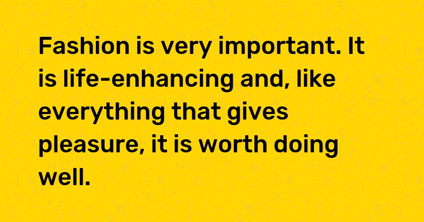 Fashion is very important. It is life-enhancing and, like everything that gives pleasure, it is worth doing well.