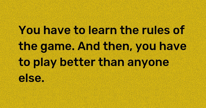 You have to learn the rules of the game. And then, you have to play better than anyone else.