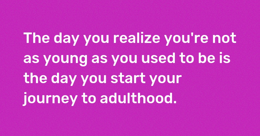 The day you realize you're not as young as you used to be is the day you start your journey to adulthood.