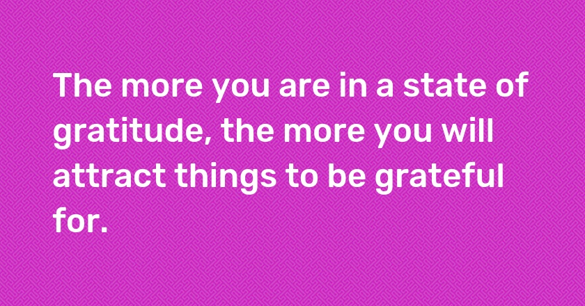 The more you are in a state of gratitude, the more you will attract things to be grateful for.