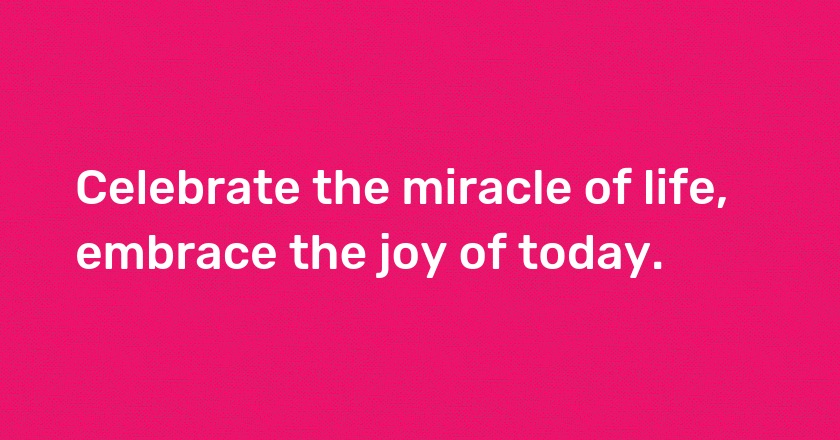 Celebrate the miracle of life, embrace the joy of today.