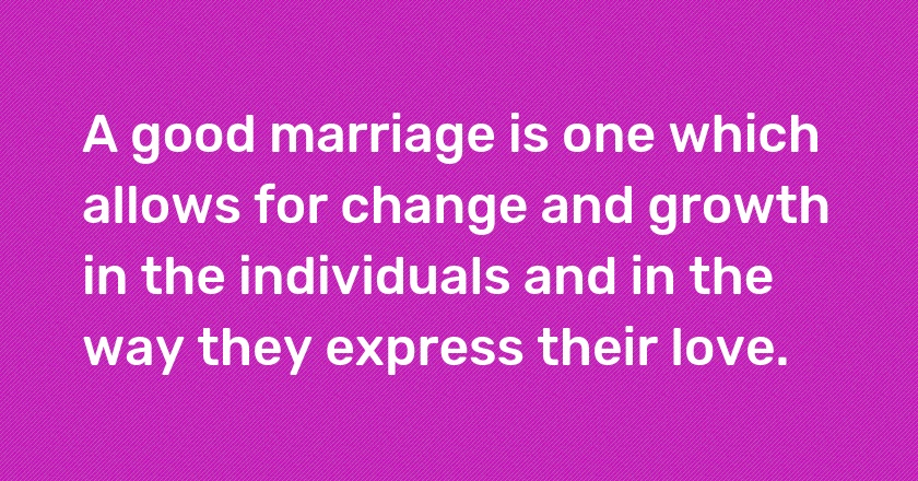 A good marriage is one which allows for change and growth in the individuals and in the way they express their love.