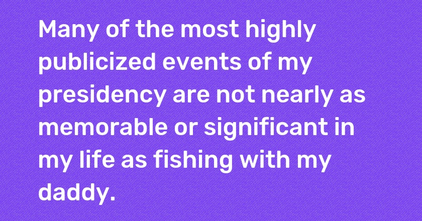 Many of the most highly publicized events of my presidency are not nearly as memorable or significant in my life as fishing with my daddy.