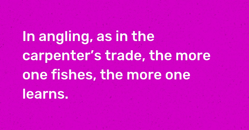 In angling, as in the carpenter’s trade, the more one fishes, the more one learns.