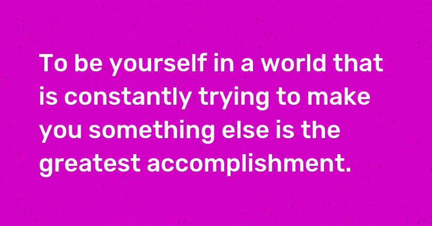 To be yourself in a world that is constantly trying to make you something else is the greatest accomplishment.