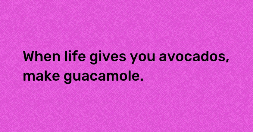 When life gives you avocados, make guacamole.