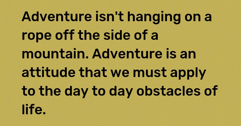 Adventure isn't hanging on a rope off the side of a mountain. Adventure is an attitude that we must apply to the day to day obstacles of life.