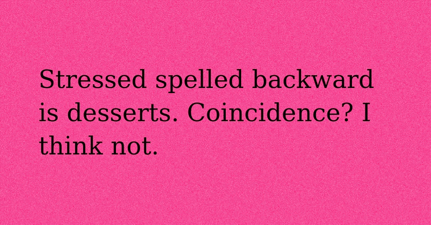 Stressed spelled backward is desserts. Coincidence? I think not.