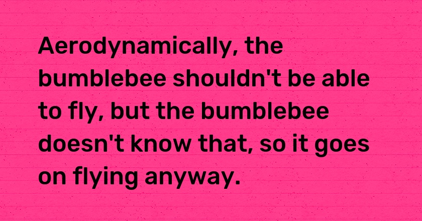 Aerodynamically, the bumblebee shouldn't be able to fly, but the bumblebee doesn't know that, so it goes on flying anyway.