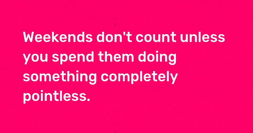 Weekends don't count unless you spend them doing something completely pointless.