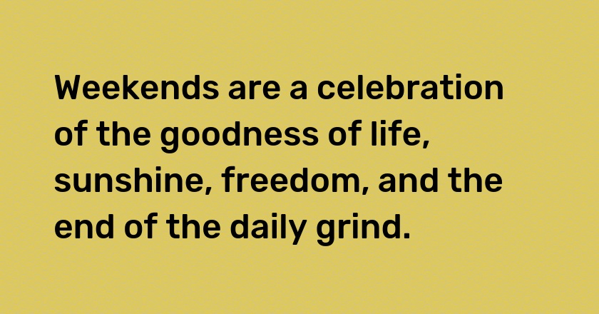 Weekends are a celebration of the goodness of life, sunshine, freedom, and the end of the daily grind.