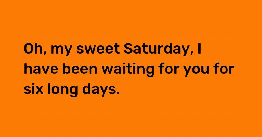 Oh, my sweet Saturday, I have been waiting for you for six long days.