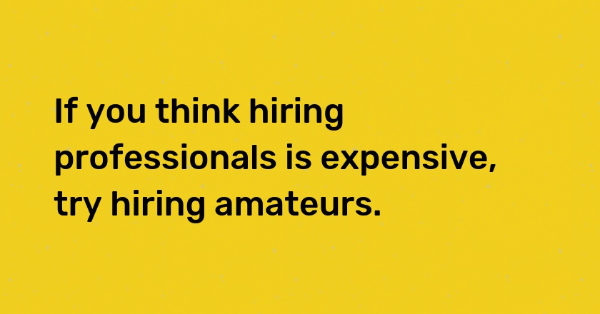 If you think hiring professionals is expensive, try hiring amateurs.