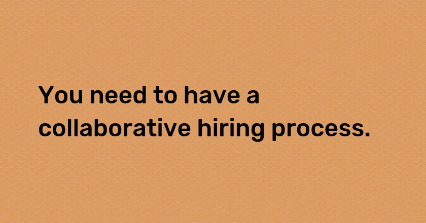 You need to have a collaborative hiring process.