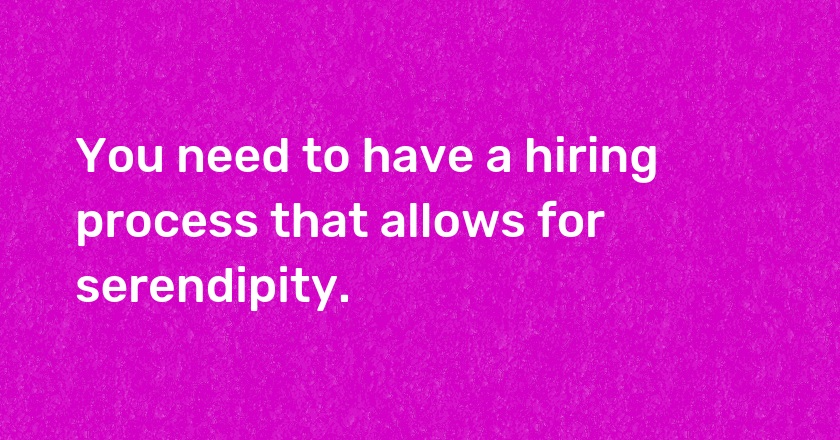 You need to have a hiring process that allows for serendipity.