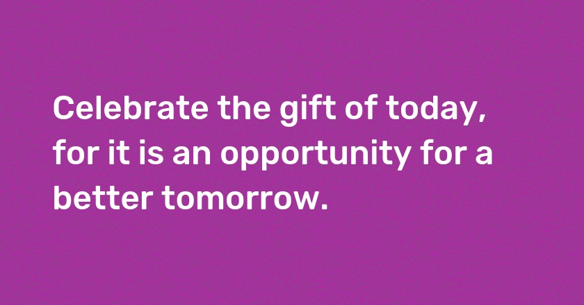 Celebrate the gift of today, for it is an opportunity for a better tomorrow.