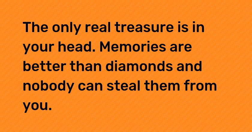 The only real treasure is in your head. Memories are better than diamonds and nobody can steal them from you.