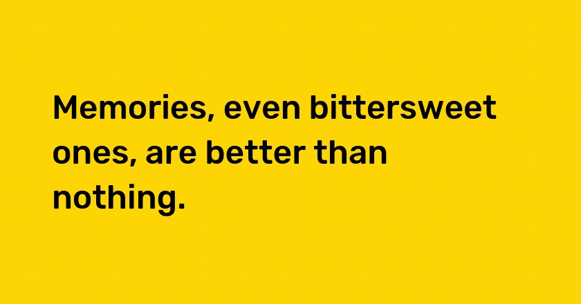 Memories, even bittersweet ones, are better than nothing.