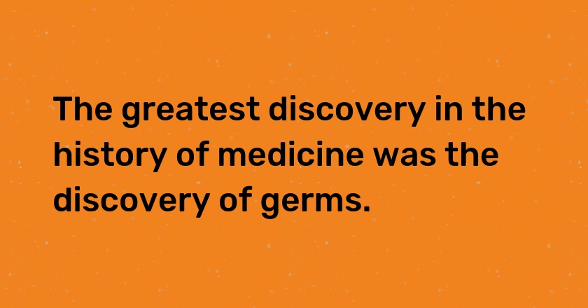 The greatest discovery in the history of medicine was the discovery of germs.