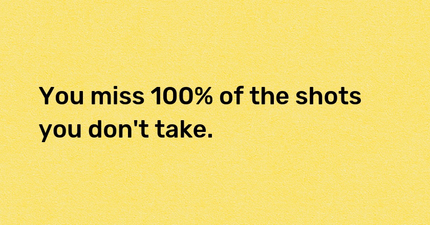 You miss 100% of the shots you don't take.