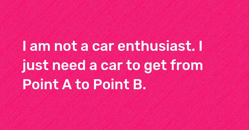 I am not a car enthusiast. I just need a car to get from Point A to Point B.