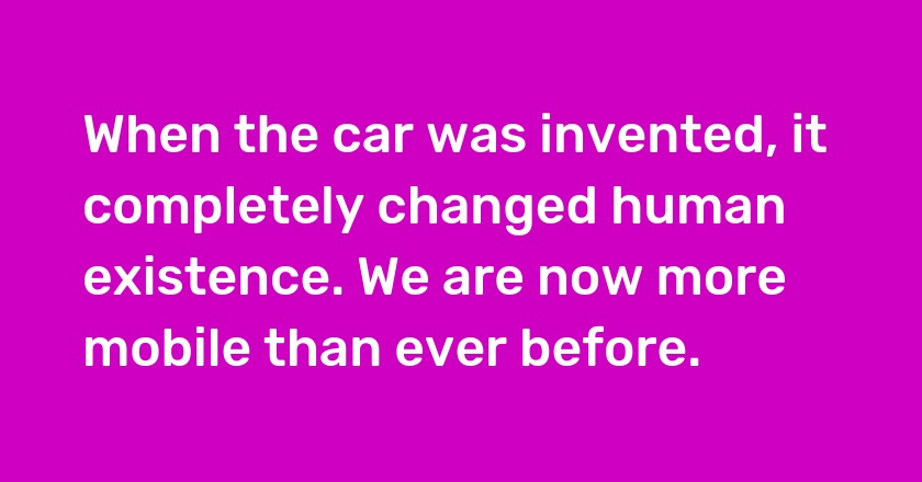 When the car was invented, it completely changed human existence. We are now more mobile than ever before.