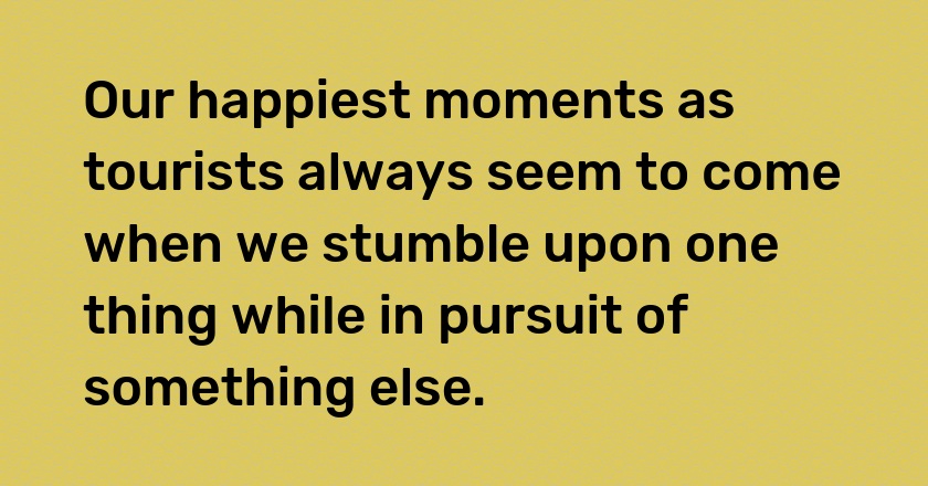 Our happiest moments as tourists always seem to come when we stumble upon one thing while in pursuit of something else.