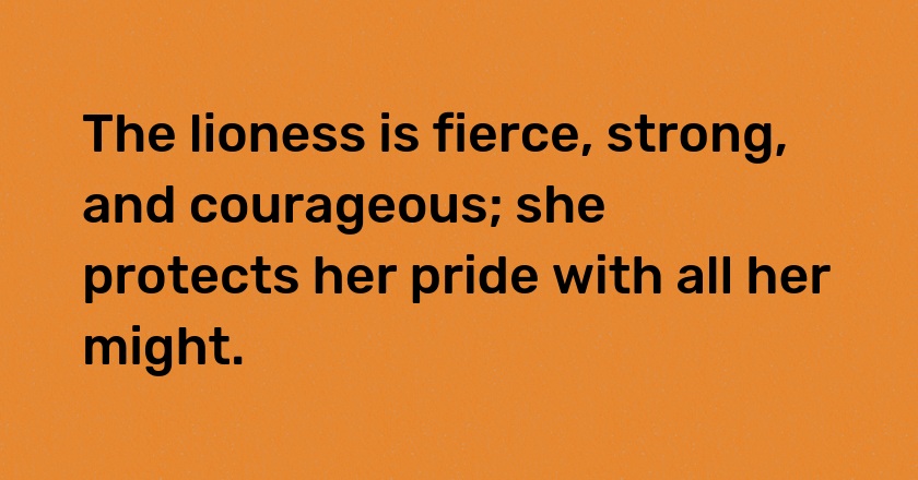 The lioness is fierce, strong, and courageous; she protects her pride with all her might.