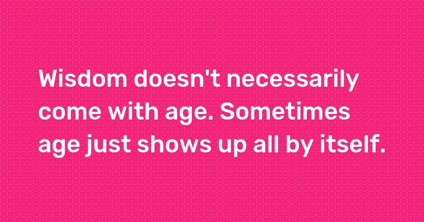 Wisdom doesn't necessarily come with age. Sometimes age just shows up all by itself.