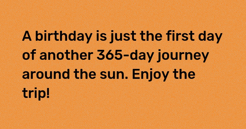 A birthday is just the first day of another 365-day journey around the sun. Enjoy the trip!