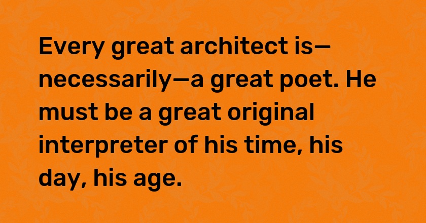 Every great architect is—necessarily—a great poet. He must be a great original interpreter of his time, his day, his age.