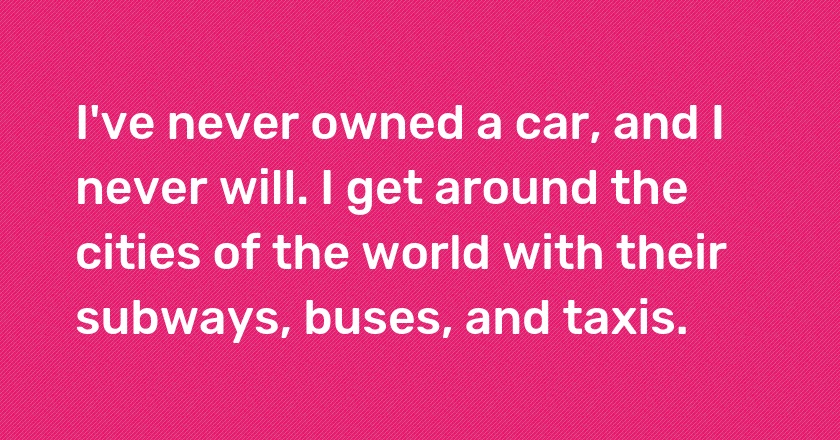 I've never owned a car, and I never will. I get around the cities of the world with their subways, buses, and taxis.