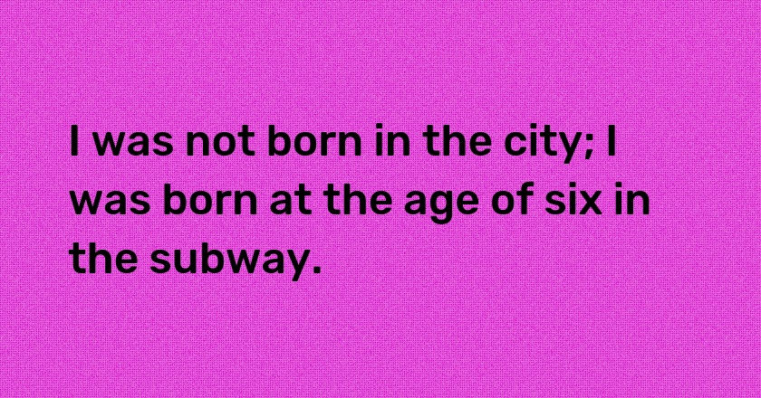 I was not born in the city; I was born at the age of six in the subway.